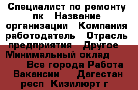 Специалист по ремонту пк › Название организации ­ Компания-работодатель › Отрасль предприятия ­ Другое › Минимальный оклад ­ 20 000 - Все города Работа » Вакансии   . Дагестан респ.,Кизилюрт г.